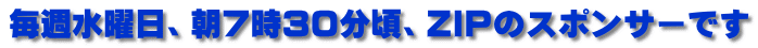 毎週水曜日、朝７時３０分頃、ZIPのスポンサーです